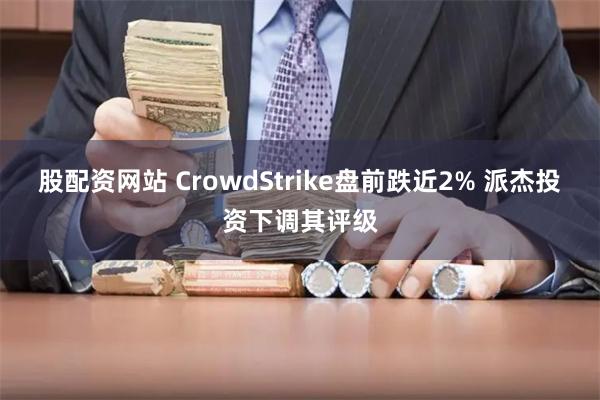 股配资网站 CrowdStrike盘前跌近2% 派杰投资下调其评级