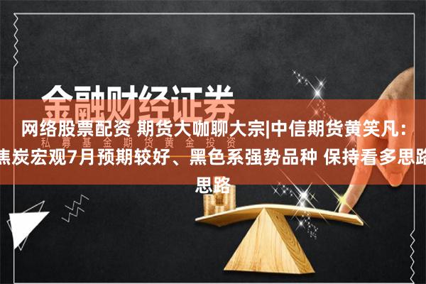 网络股票配资 期货大咖聊大宗|中信期货黄笑凡：焦炭宏观7月预期较好、黑色系强势品种 保持看多思路
