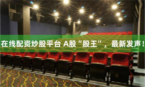 在线配资炒股平台 A股“股王”，最新发声！