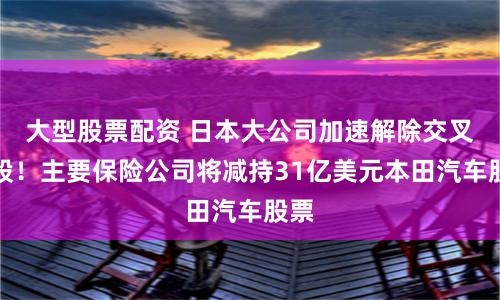 大型股票配资 日本大公司加速解除交叉持股！主要保险公司将减持31亿美元本田汽车股票