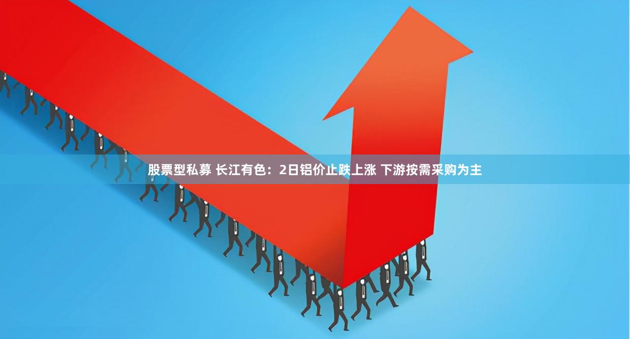 股票型私募 长江有色：2日铝价止跌上涨 下游按需采购为主