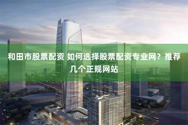 和田市股票配资 如何选择股票配资专业网？推荐几个正规网站