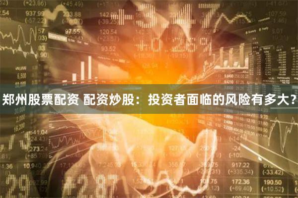 郑州股票配资 配资炒股：投资者面临的风险有多大？