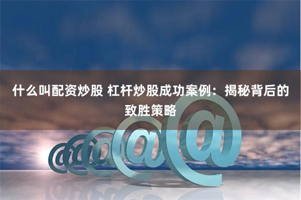 什么叫配资炒股 杠杆炒股成功案例：揭秘背后的致胜策略