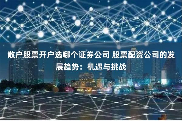 散户股票开户选哪个证券公司 股票配资公司的发展趋势：机遇与挑战