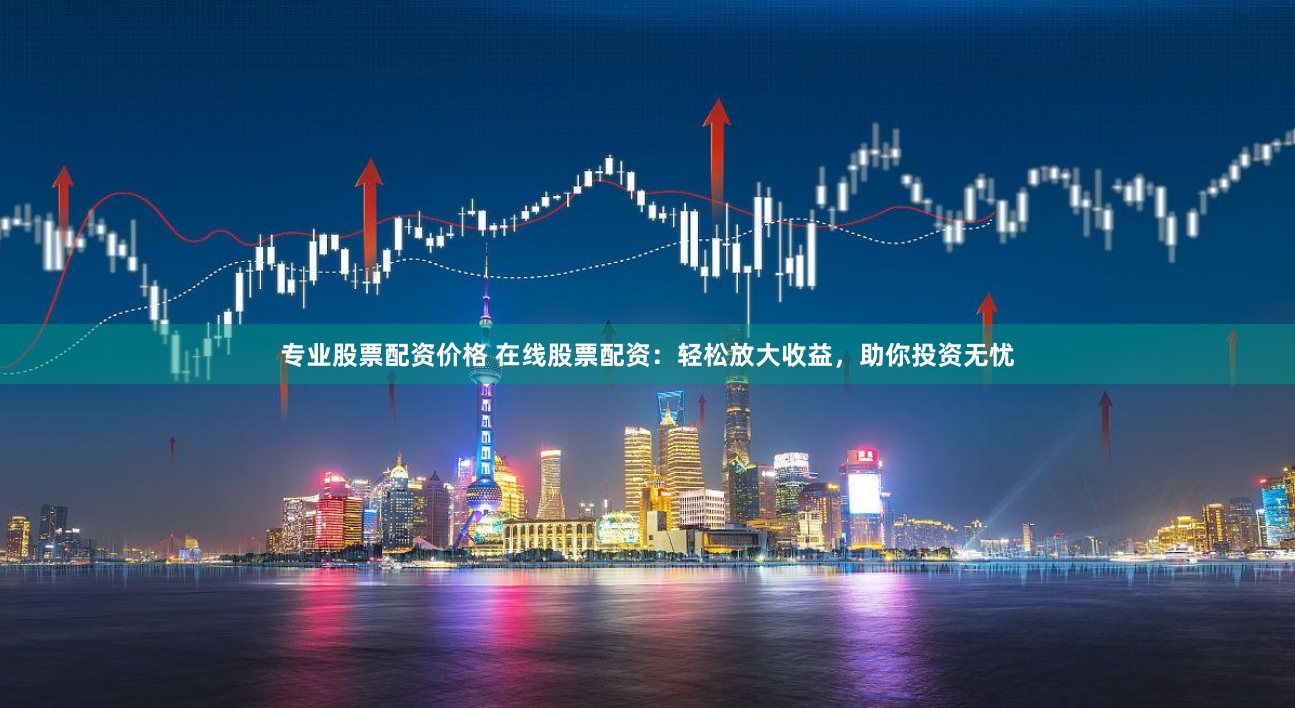 专业股票配资价格 在线股票配资：轻松放大收益，助你投资无忧