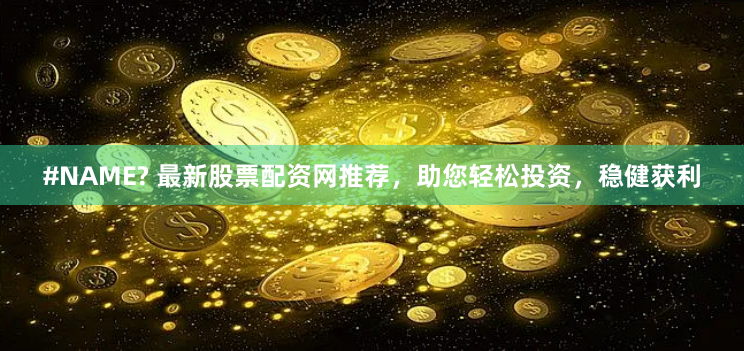 #NAME? 最新股票配资网推荐，助您轻松投资，稳健获利