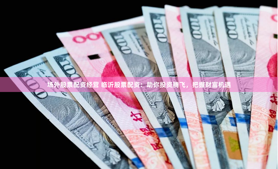 场外股票配资经营 临沂股票配资：助你投资腾飞，把握财富机遇