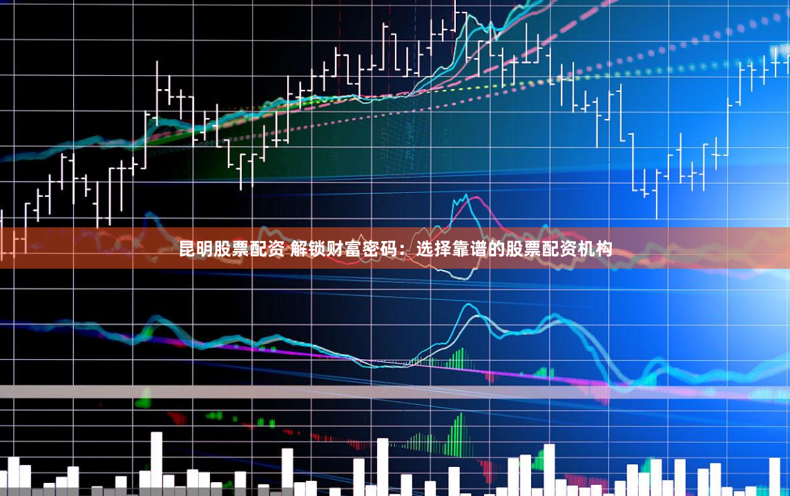昆明股票配资 解锁财富密码：选择靠谱的股票配资机构
