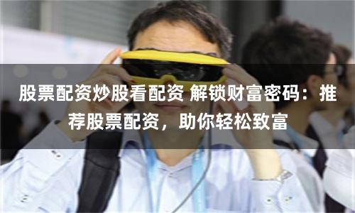 股票配资炒股看配资 解锁财富密码：推荐股票配资，助你轻松致富