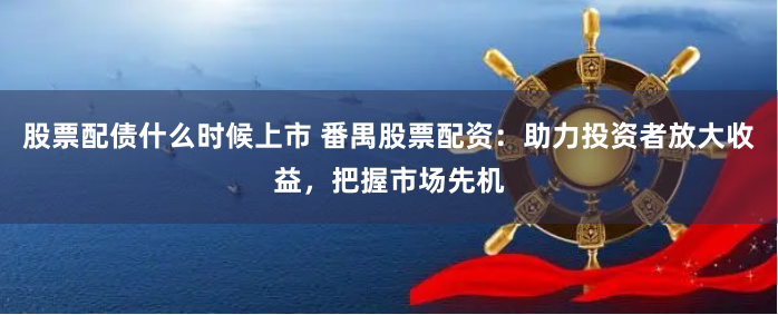 股票配债什么时候上市 番禺股票配资：助力投资者放大收益，把握市场先机