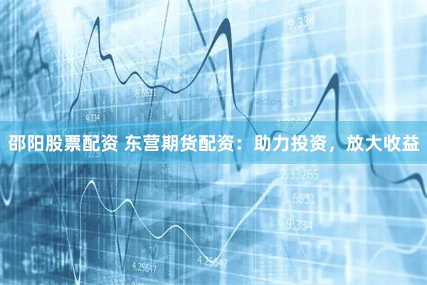 邵阳股票配资 东营期货配资：助力投资，放大收益