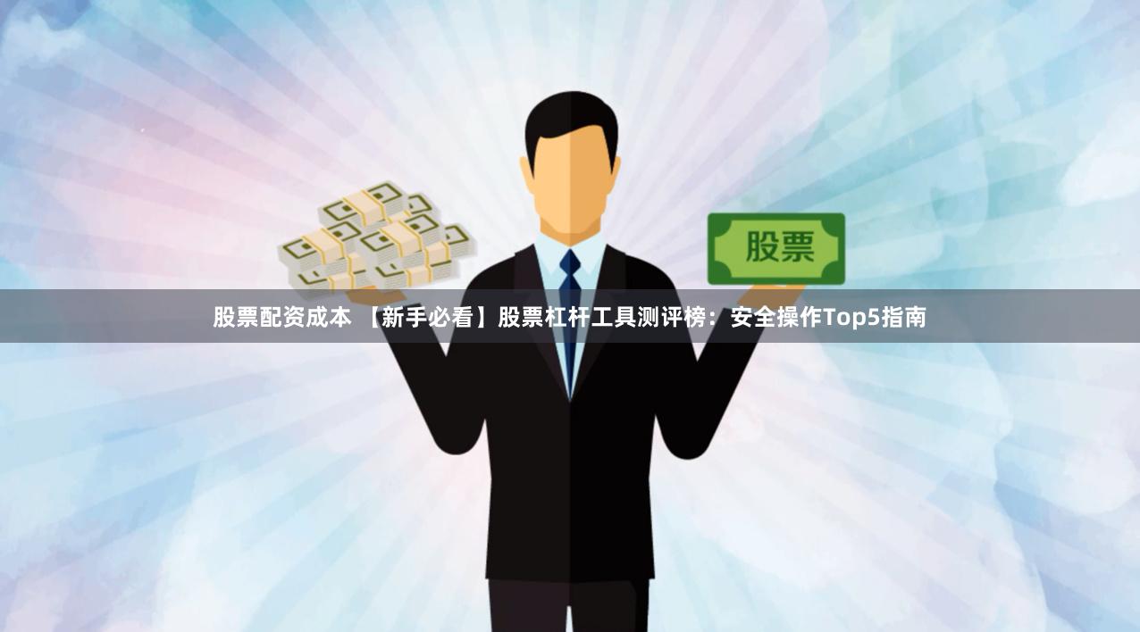 股票配资成本 【新手必看】股票杠杆工具测评榜：安全操作Top5指南