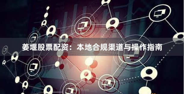 姜堰股票配资：本地合规渠道与操作指南
