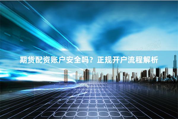 期货配资账户安全吗？正规开户流程解析