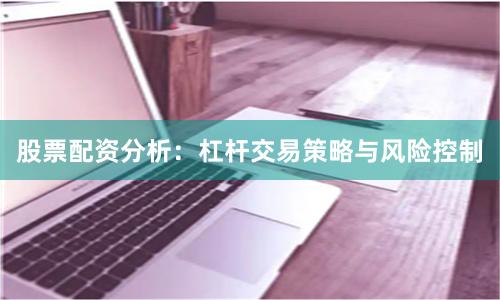 股票配资分析：杠杆交易策略与风险控制